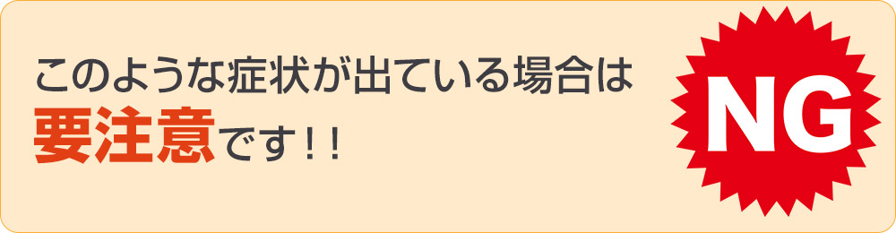 このような症状が出ている場合は要注意です！